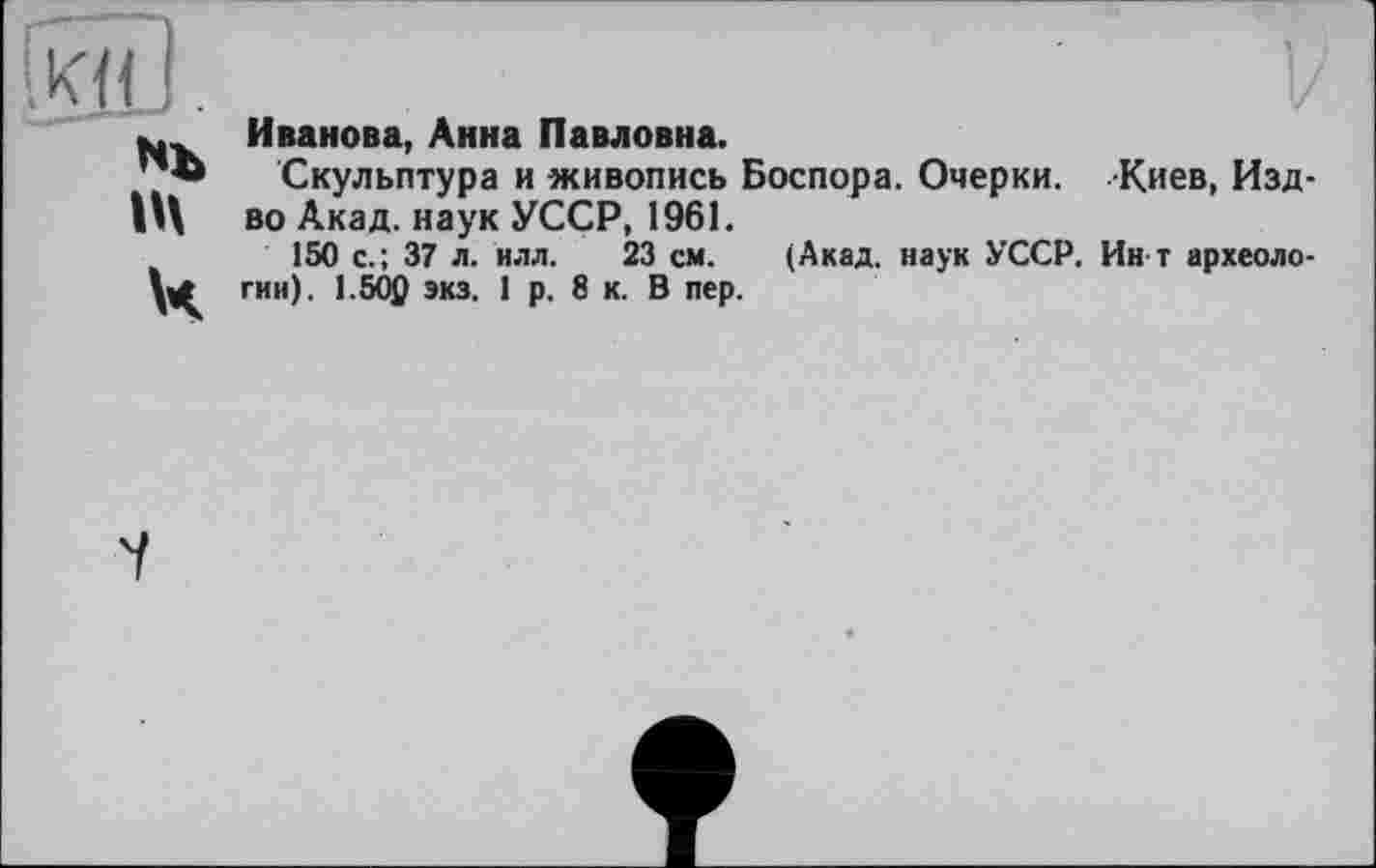 ﻿Kli .
Nb in ч
Иванова, Анна Павловна.
Скульптура и живопись Боспора. Очерки. Киев, Изд-во Акад, наук УССР, 1961.
150 с.; 37 л. илл. 23 см. (Акад, наук УССР. Ин т археологии). 1.502 экз. 1 р. 8 к. В пер.
7